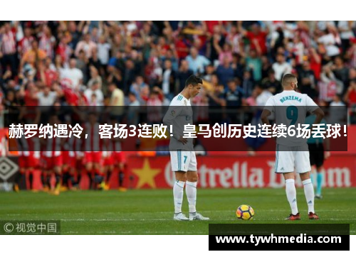 赫罗纳遇冷，客场3连败！皇马创历史连续6场丢球！